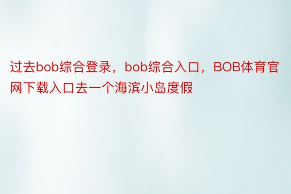 过去bob综合登录，bob综合入口，BOB体育官网下载入口去一个海滨小岛度假