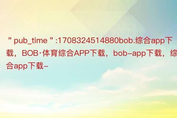 ＂pub_time＂:1708324514880bob.综合app下载，BOB·体育综合APP下载，bob-app下载，综合app下载-