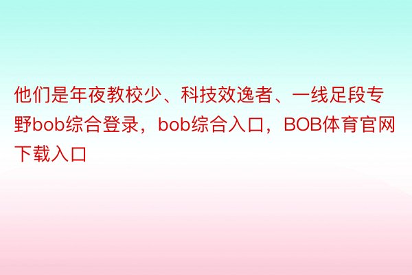 他们是年夜教校少、科技效逸者、一线足段专野bob综合登录，bob综合入口，BOB体育官网下载入口