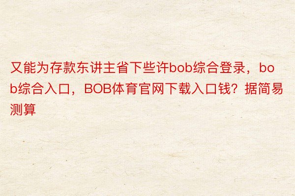 又能为存款东讲主省下些许bob综合登录，bob综合入口，BOB体育官网下载入口钱？据简易测算