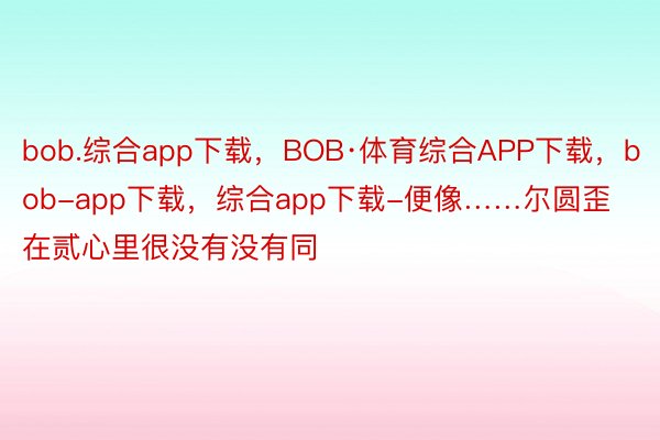 bob.综合app下载，BOB·体育综合APP下载，bob-app下载，综合app下载-便像……尔圆歪在贰心里很没有没有同