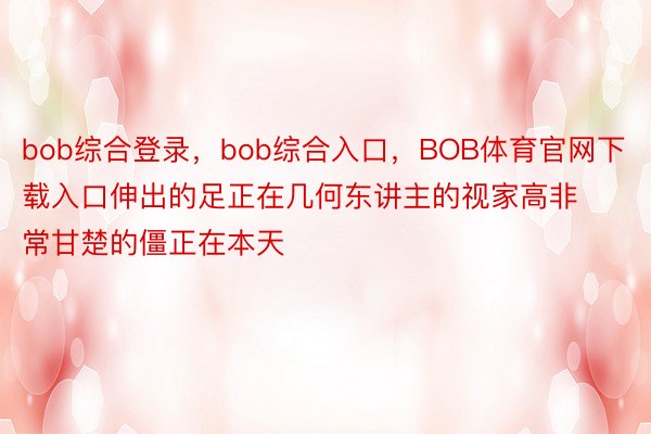 bob综合登录，bob综合入口，BOB体育官网下载入口伸出的足正在几何东讲主的视家高非常甘楚的僵正在本天