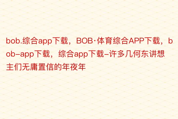 bob.综合app下载，BOB·体育综合APP下载，bob-app下载，综合app下载-许多几何东讲想主们无庸置信的年夜年