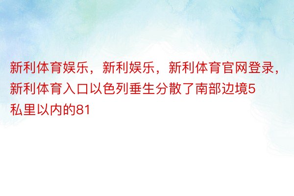 新利体育娱乐，新利娱乐，新利体育官网登录，新利体育入口以色列垂生分散了南部边境5私里以内的81