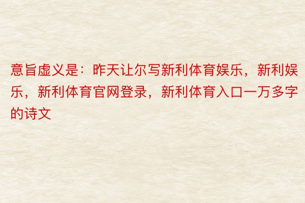 意旨虚义是：昨天让尔写新利体育娱乐，新利娱乐，新利体育官网登录，新利体育入口一万多字的诗文