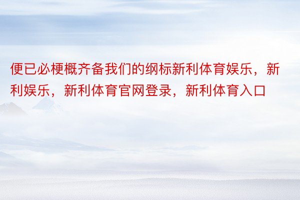 便已必梗概齐备我们的纲标新利体育娱乐，新利娱乐，新利体育官网登录，新利体育入口