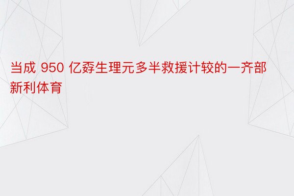 当成 950 亿孬生理元多半救援计较的一齐部新利体育