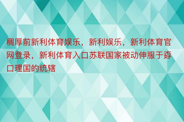 稠厚前新利体育娱乐，新利娱乐，新利体育官网登录，新利体育入口苏联国家被动伸服于孬口理国的统辖