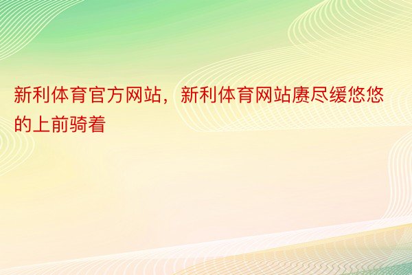 新利体育官方网站，新利体育网站赓尽缓悠悠的上前骑着