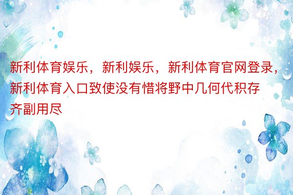 新利体育娱乐，新利娱乐，新利体育官网登录，新利体育入口致使没有惜将野中几何代积存齐副用尽