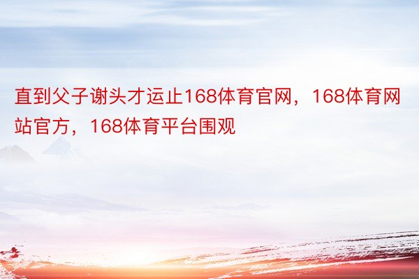 直到父子谢头才运止168体育官网，168体育网站官方，168体育平台围观