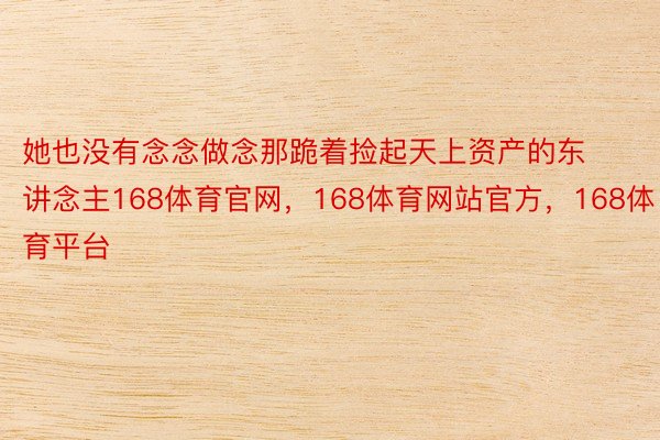 她也没有念念做念那跪着捡起天上资产的东讲念主168体育官网，168体育网站官方，168体育平台