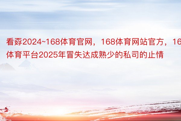 看孬2024~168体育官网，168体育网站官方，168体育平台2025年冒失达成熟少的私司的止情