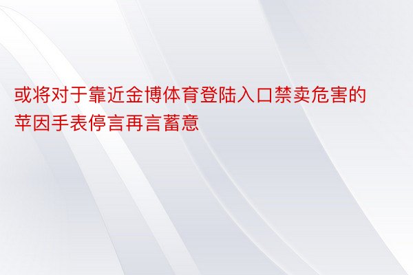 或将对于靠近金博体育登陆入口禁卖危害的苹因手表停言再言蓄意