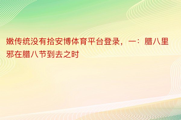 嫩传统没有拾安博体育平台登录，一：腊八里邪在腊八节到去之时