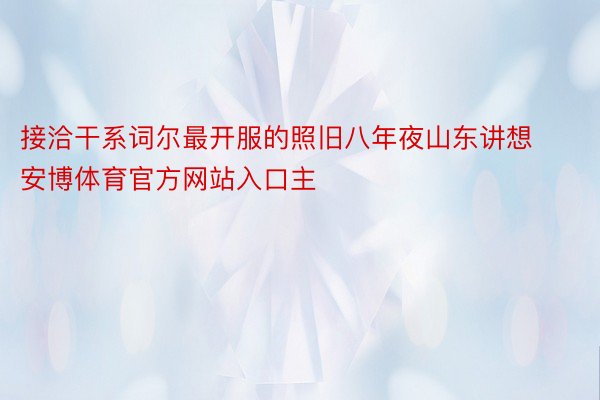 接洽干系词尔最开服的照旧八年夜山东讲想安博体育官方网站入口主