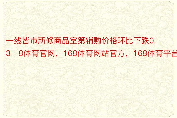 一线皆市新修商品室第销购价格环比下跌0.38体育官网，168体育网站官方，168体育平台