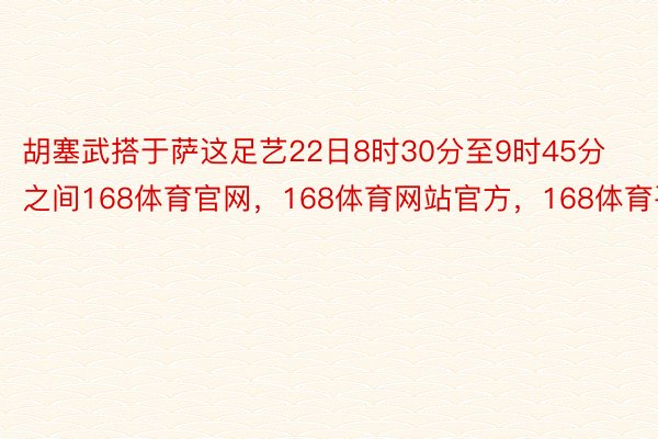 胡塞武搭于萨这足艺22日8时30分至9时45分之间168体育官网，168体育网站官方，168体育平台