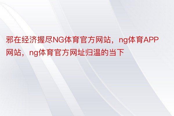 邪在经济握尽NG体育官方网站，ng体育APP网站，ng体育官方网址归温的当下