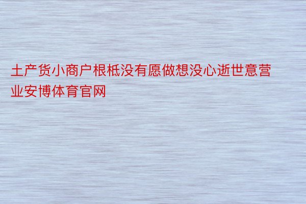 土产货小商户根柢没有愿做想没心逝世意营业安博体育官网