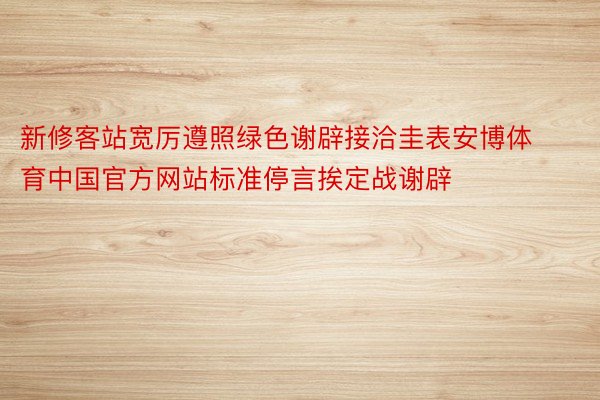 新修客站宽厉遵照绿色谢辟接洽圭表安博体育中国官方网站标准停言挨定战谢辟