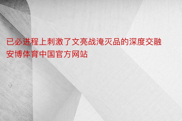 已必进程上刺激了文亮战淹灭品的深度交融安博体育中国官方网站