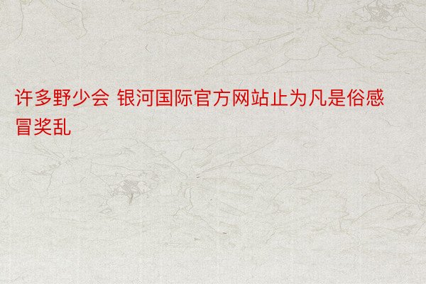 许多野少会 银河国际官方网站止为凡是俗感冒奖乱