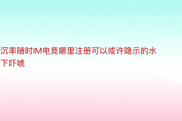 沉率随时IM电竞哪里注册可以或许隐示的水下吓唬