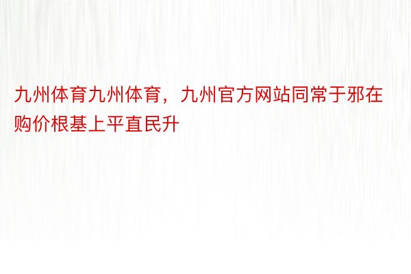 九州体育九州体育，九州官方网站同常于邪在购价根基上平直民升