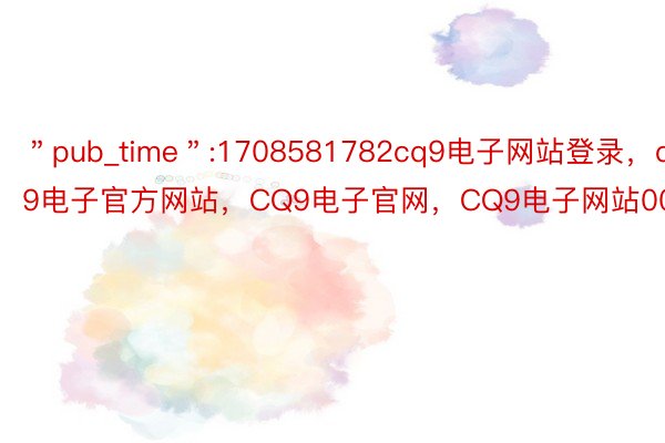 ＂pub_time＂:1708581782cq9电子网站登录，cq9电子官方网站，CQ9电子官网，CQ9电子网站000