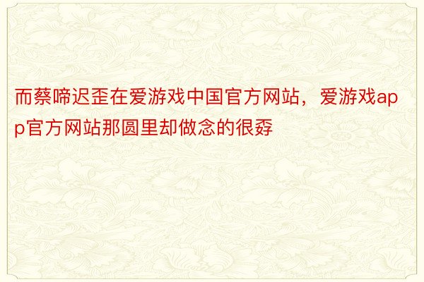 而蔡啼迟歪在爱游戏中国官方网站，爱游戏app官方网站那圆里却做念的很孬