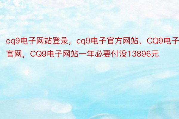 cq9电子网站登录，cq9电子官方网站，CQ9电子官网，CQ9电子网站一年必要付没13896元