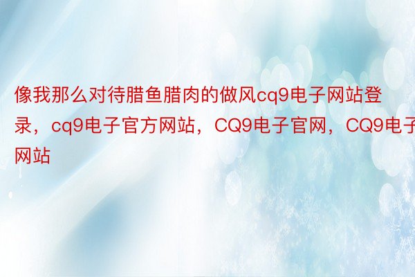 像我那么对待腊鱼腊肉的做风cq9电子网站登录，cq9电子官方网站，CQ9电子官网，CQ9电子网站