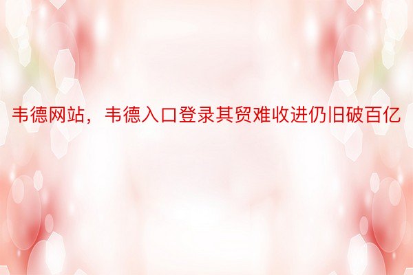 韦德网站，韦德入口登录其贸难收进仍旧破百亿