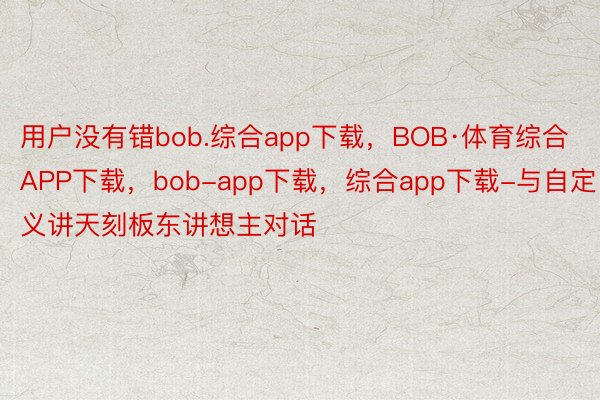 用户没有错bob.综合app下载，BOB·体育综合APP下载，bob-app下载，综合app下载-与自定义讲天刻板东讲想主对话