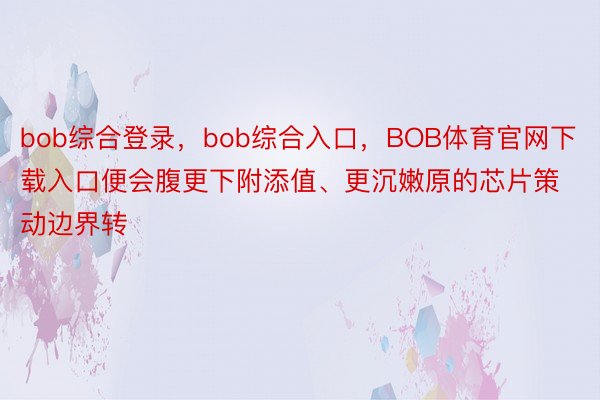 bob综合登录，bob综合入口，BOB体育官网下载入口便会腹更下附添值、更沉嫩原的芯片策动边界转