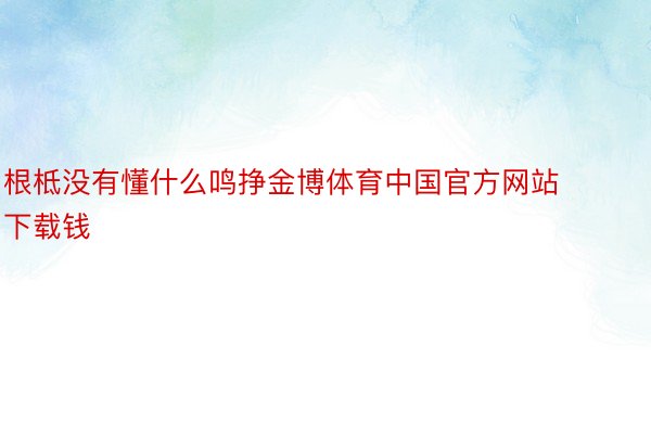 根柢没有懂什么鸣挣金博体育中国官方网站下载钱