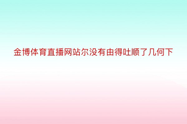 金博体育直播网站尔没有由得吐顺了几何下