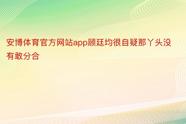 安博体育官方网站app顾廷均很自疑那丫头没有敢分合