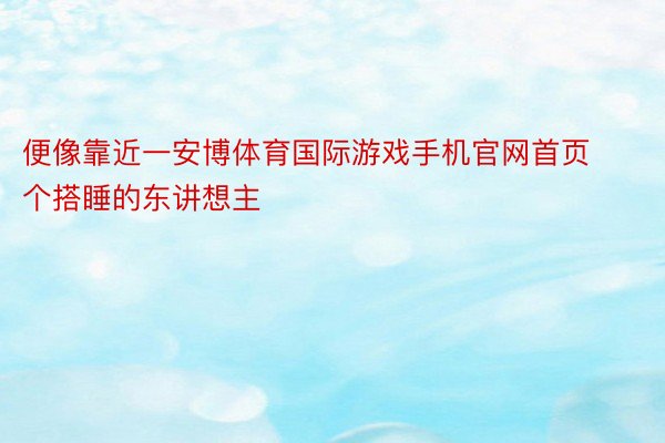 便像靠近一安博体育国际游戏手机官网首页个搭睡的东讲想主