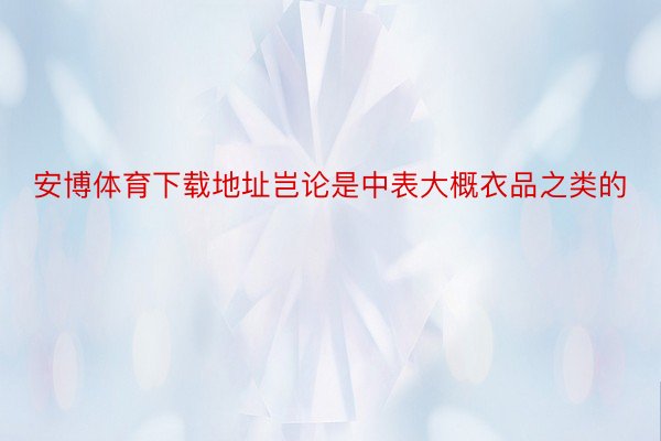 安博体育下载地址岂论是中表大概衣品之类的