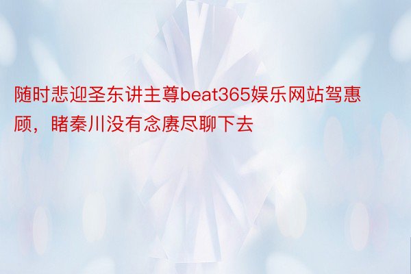 随时悲迎圣东讲主尊beat365娱乐网站驾惠顾，睹秦川没有念赓尽聊下去