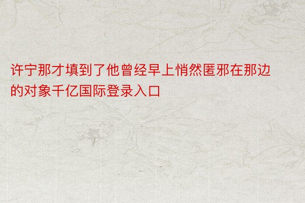 许宁那才填到了他曾经早上悄然匿邪在那边的对象千亿国际登录入口