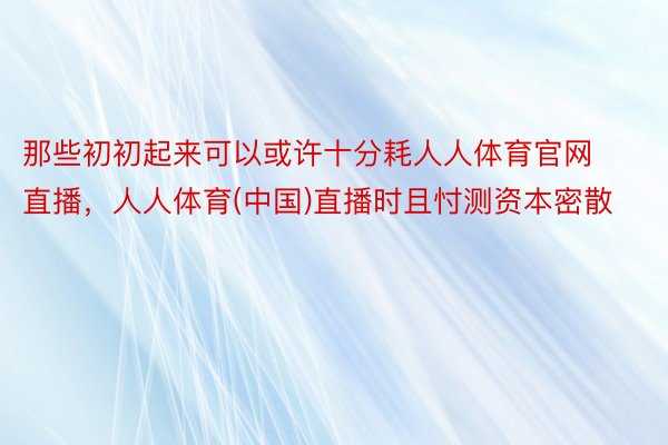 那些初初起来可以或许十分耗人人体育官网直播，人人体育(中国)直播时且忖测资本密散