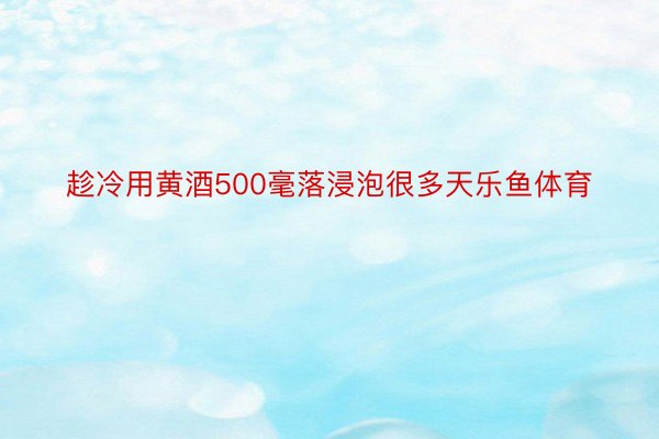 趁冷用黄酒500毫落浸泡很多天乐鱼体育