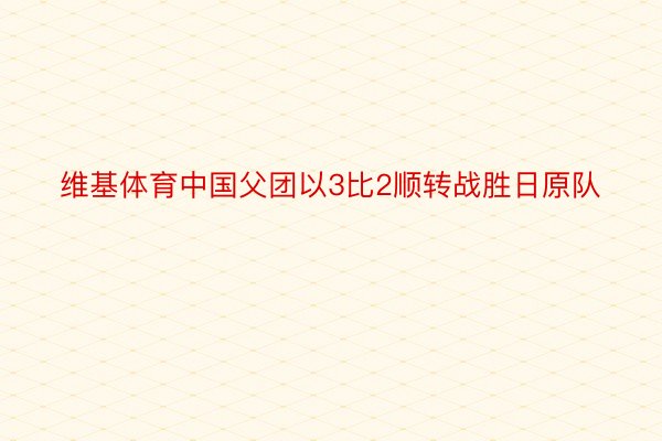 维基体育中国父团以3比2顺转战胜日原队