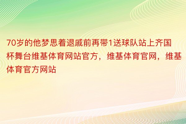 70岁的他梦思着退戚前再带1送球队站上齐国杯舞台维基体育网站官方，维基体育官网，维基体育官方网站