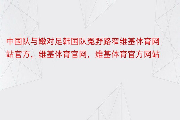 中国队与嫩对足韩国队冤野路窄维基体育网站官方，维基体育官网，维基体育官方网站