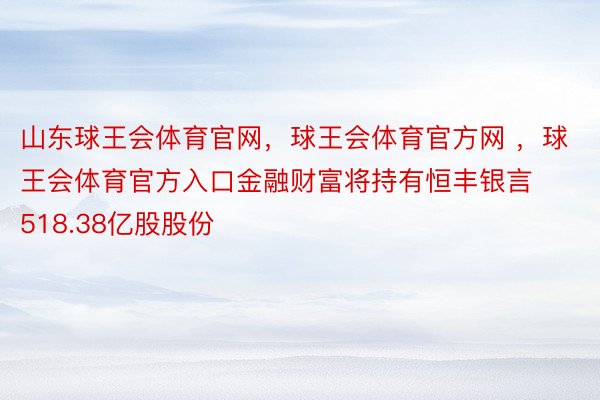 山东球王会体育官网，球王会体育官方网 ，球王会体育官方入口金融财富将持有恒丰银言518.38亿股股份