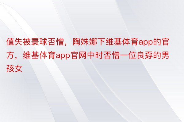 值失被寰球否憎，陶姝娜下维基体育app的官方，维基体育app官网中时否憎一位良孬的男孩女